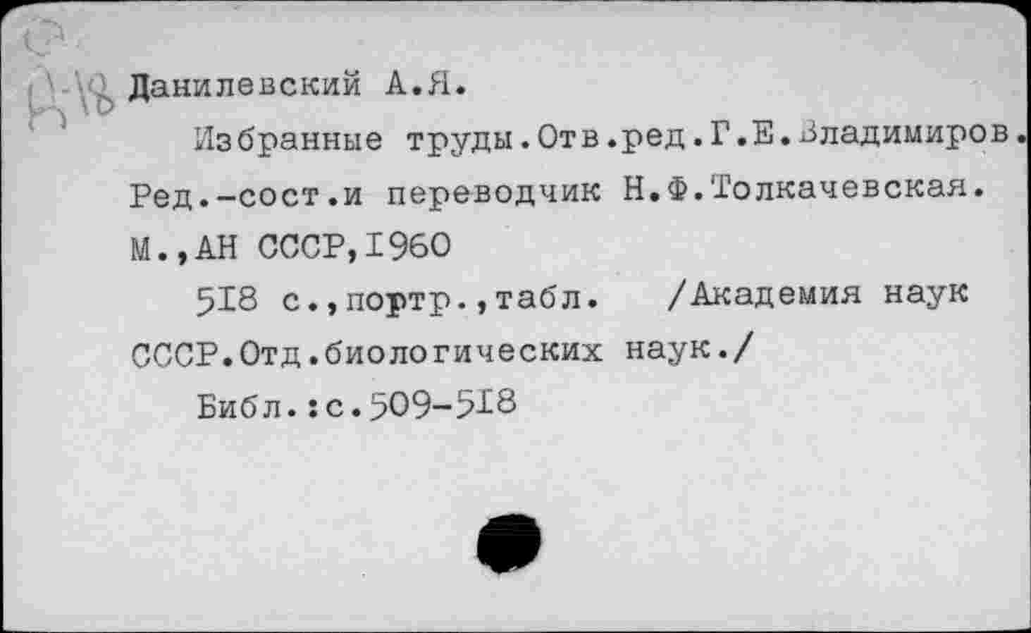 ﻿Данилевский А.Я.
Избранные труды.Отв.ред.Г.Е.Владимиров Ред.-сост.и переводчик Н.Ф.Толкачевская. М.,АН СССР,1960
518 с.,портр.,табл. /Академия наук СССР.Отд.биологических наук./
Биб л.:с.509-518